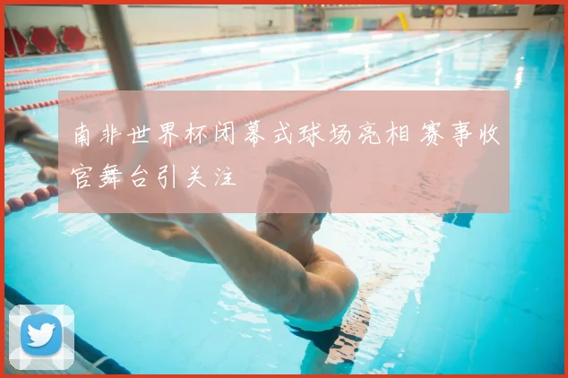 南非世界杯闭幕式球场亮相 赛事收官舞台引关注