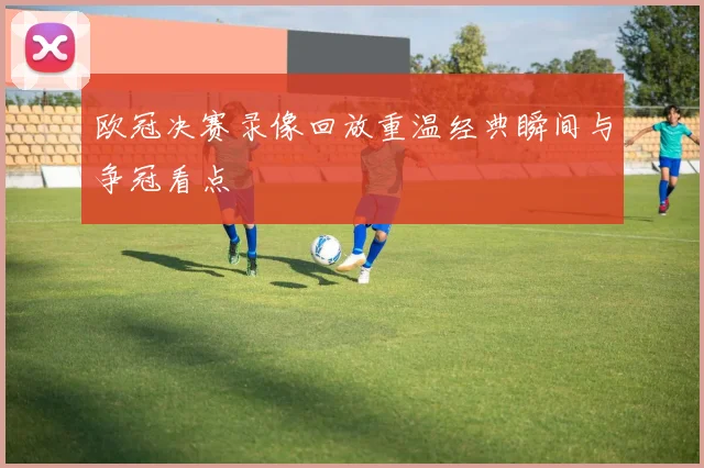欧冠决赛录像回放重温经典瞬间与争冠看点