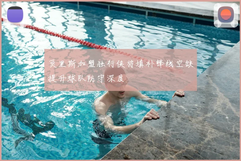 莫里斯加盟独行侠将填补锋线空缺提升球队防守深度