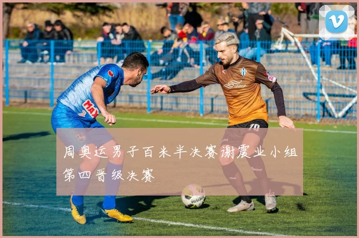 周奥运男子百米半决赛谢震业小组第四晋级决赛