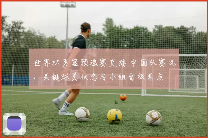 世界杯男篮预选赛直播 中国队赛况、关键球员状态与小组晋级看点