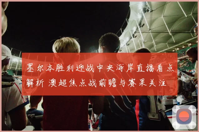 墨尔本胜利迎战中央海岸直播看点解析 澳超焦点战前瞻与赛果关注