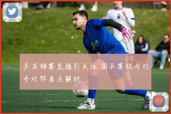 乒亚锦赛直播引关注 国乒赛程与对手对阵看点解析
