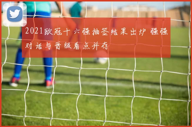 2021欧冠十六强抽签结果出炉 强强对话与晋级看点并存