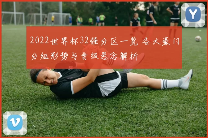 2022世界杯32强分区一览 各大豪门分组形势与晋级悬念解析
