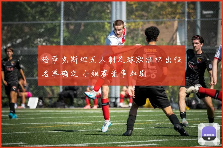 哈萨克斯坦五人制足球欧洲杯出征名单确定 小组赛竞争加剧