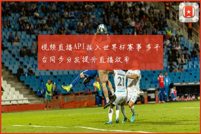视频直播API接入世界杯赛事 多平台同步分发提升直播效率