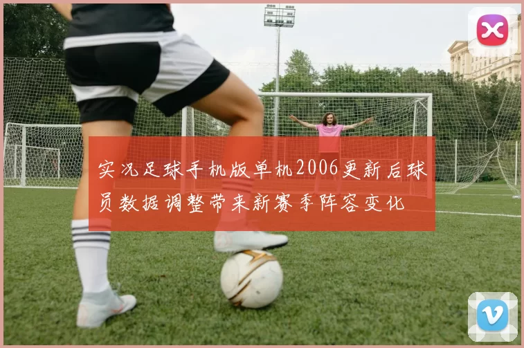 实况足球手机版单机2006更新后球员数据调整带来新赛季阵容变化