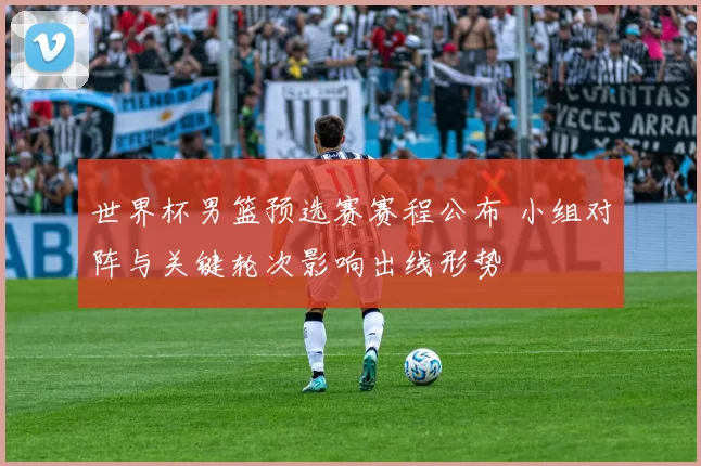 世界杯男篮预选赛赛程公布 小组对阵与关键轮次影响出线形势