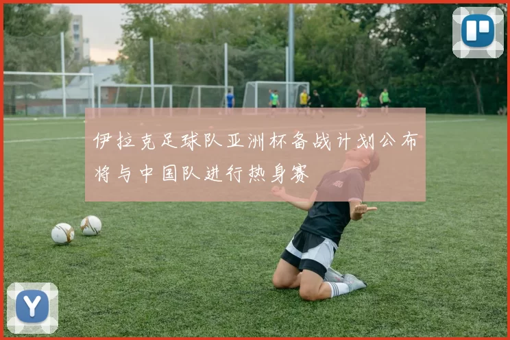 伊拉克足球队亚洲杯备战计划公布将与中国队进行热身赛