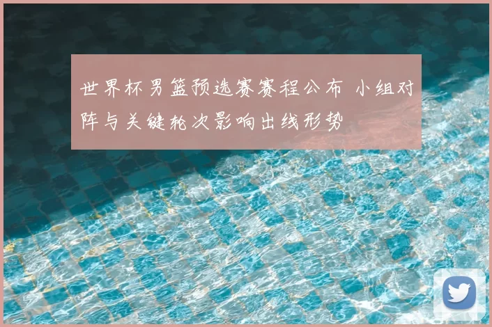 世界杯男篮预选赛赛程公布 小组对阵与关键轮次影响出线形势