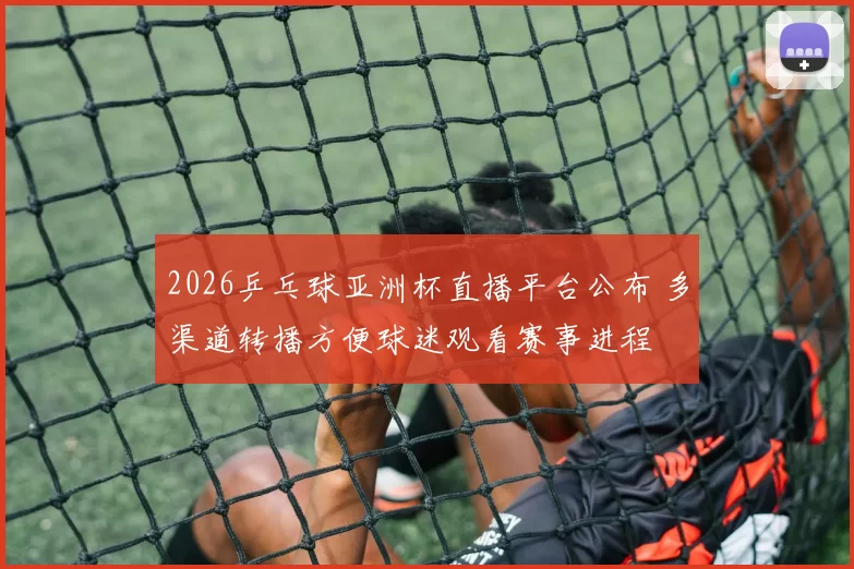 2026乒乓球亚洲杯直播平台公布 多渠道转播方便球迷观看赛事进程