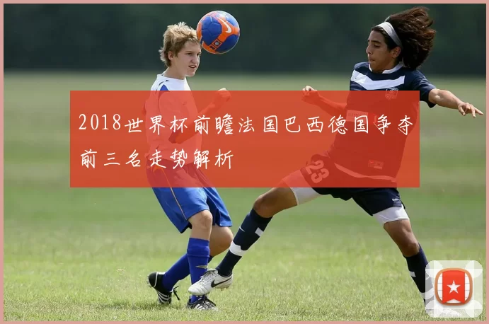 2018世界杯前瞻法国巴西德国争夺前三名走势解析