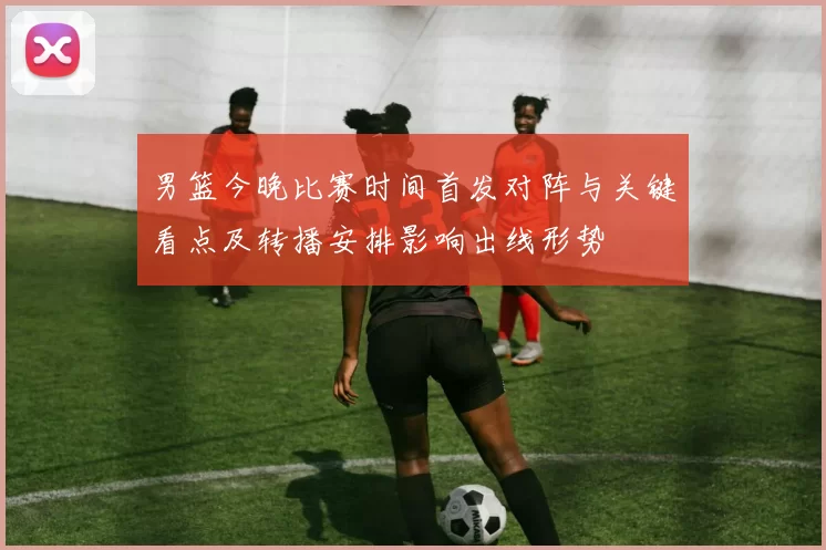 男篮今晚比赛时间首发对阵与关键看点及转播安排影响出线形势