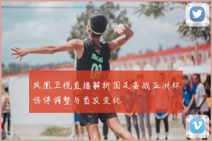 凤凰卫视直播解析国足备战亚洲杯伤停调整与首发变化