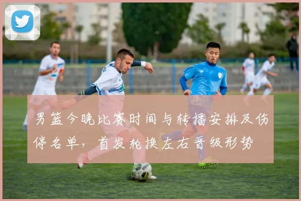 男篮今晚比赛时间与转播安排及伤停名单,首发轮换左右晋级形势
