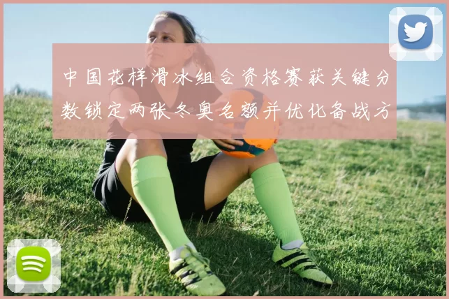 中国花样滑冰组合资格赛获关键分数锁定两张冬奥名额并优化备战方案