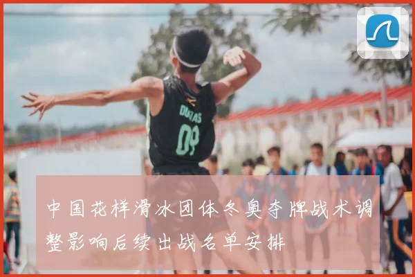 中国花样滑冰团体冬奥夺牌战术调整影响后续出战名单安排