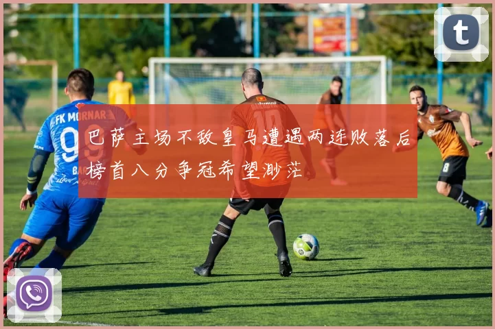 巴萨主场不敌皇马遭遇两连败落后榜首八分争冠希望渺茫