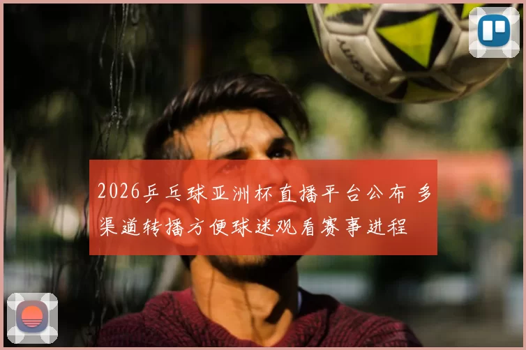 2026乒乓球亚洲杯直播平台公布 多渠道转播方便球迷观看赛事进程