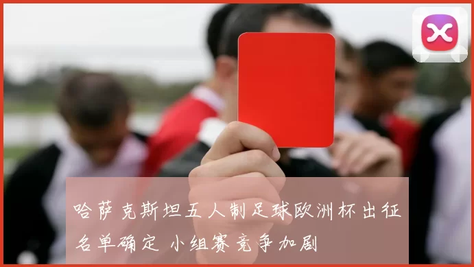 哈萨克斯坦五人制足球欧洲杯出征名单确定 小组赛竞争加剧