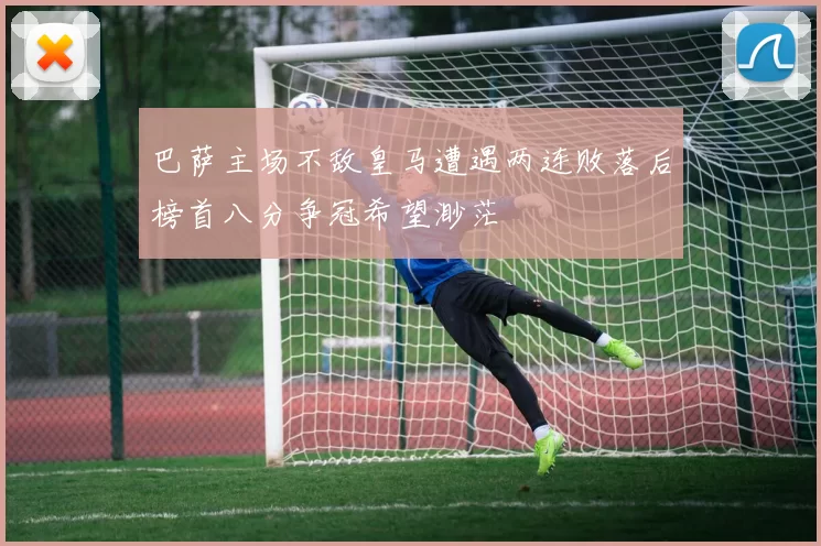 巴萨主场不敌皇马遭遇两连败落后榜首八分争冠希望渺茫