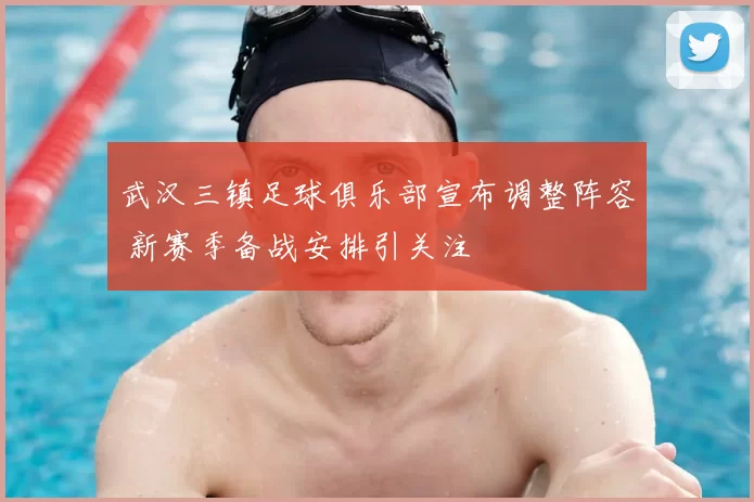 武汉三镇足球俱乐部宣布调整阵容 新赛季备战安排引关注