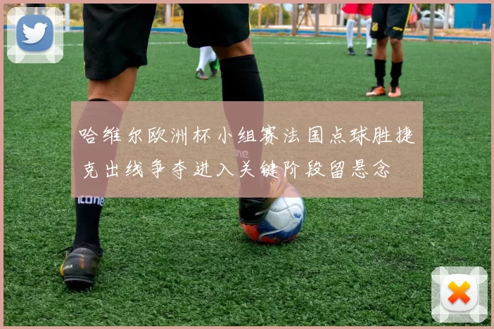 哈维尔欧洲杯小组赛法国点球胜捷克出线争夺进入关键阶段留悬念