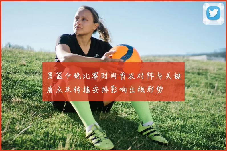 男篮今晚比赛时间首发对阵与关键看点及转播安排影响出线形势
