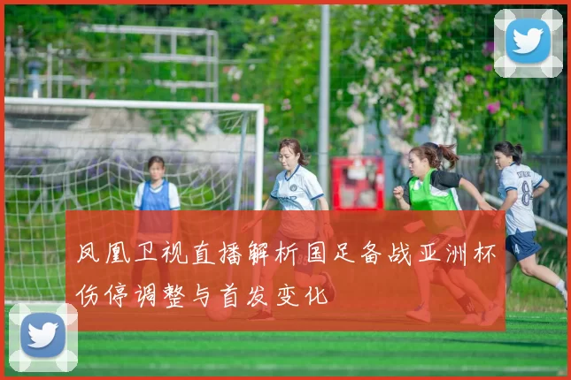 凤凰卫视直播解析国足备战亚洲杯伤停调整与首发变化