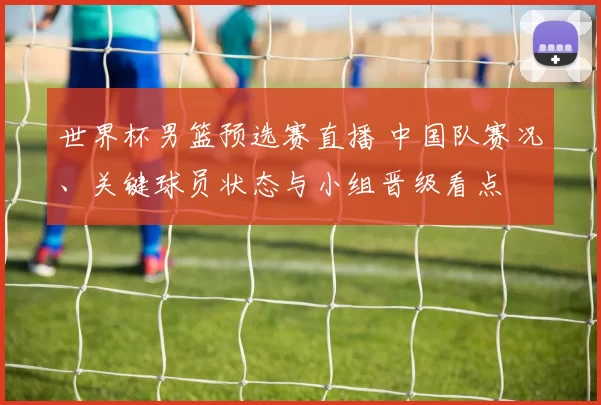 世界杯男篮预选赛直播 中国队赛况、关键球员状态与小组晋级看点