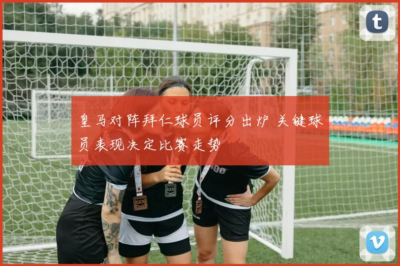 皇马对阵拜仁球员评分出炉 关键球员表现决定比赛走势
