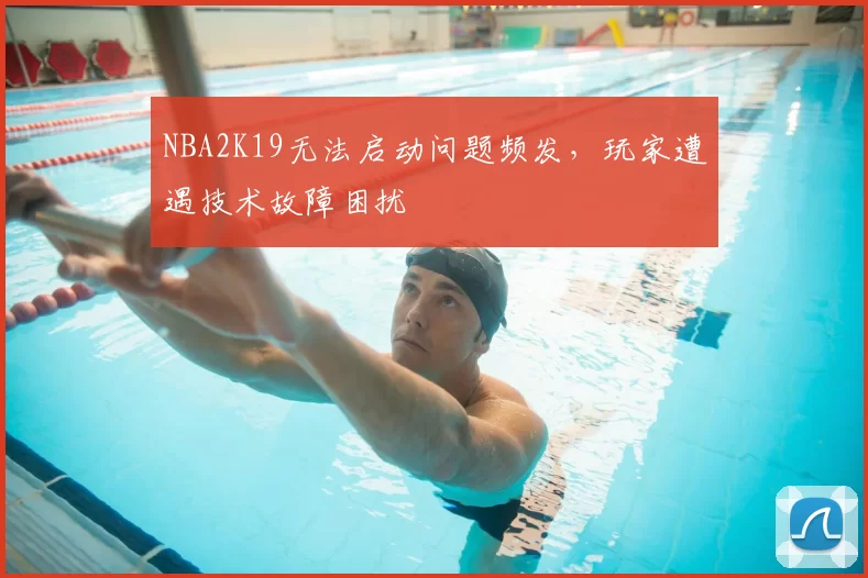NBA2K19无法启动问题频发，玩家遭遇技术故障困扰