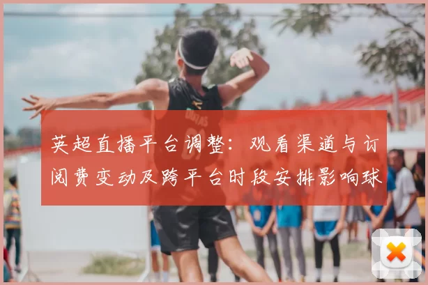 英超直播平台调整：观看渠道与订阅费变动及跨平台时段安排影响球迷观看