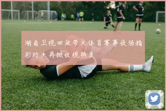 湖南卫视回放带火体育赛事夜场精彩对决再掀收视热度