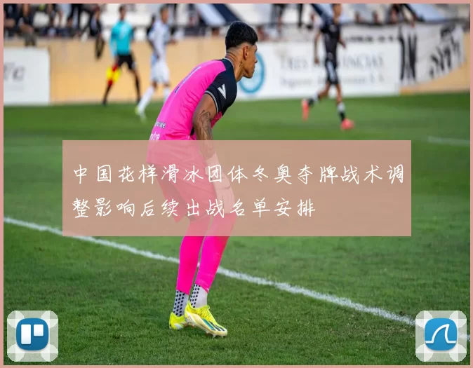 中国花样滑冰团体冬奥夺牌战术调整影响后续出战名单安排