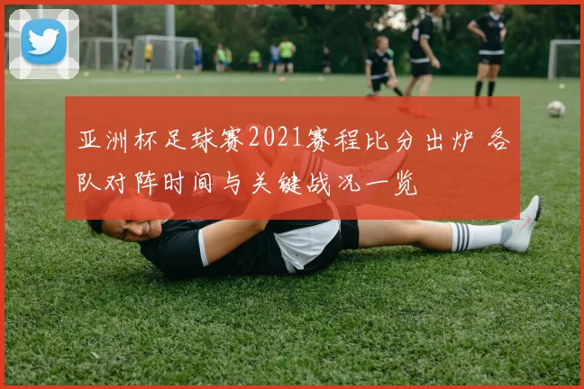 亚洲杯足球赛2021赛程比分出炉 各队对阵时间与关键战况一览