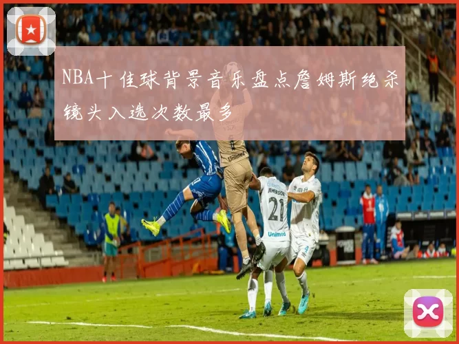 NBA十佳球背景音乐盘点詹姆斯绝杀镜头入选次数最多